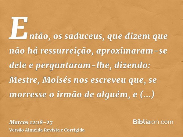 Então, os saduceus, que dizem que não há ressurreição, aproximaram-se dele e perguntaram-lhe, dizendo:Mestre, Moisés nos escreveu que, se morresse o irmão de al