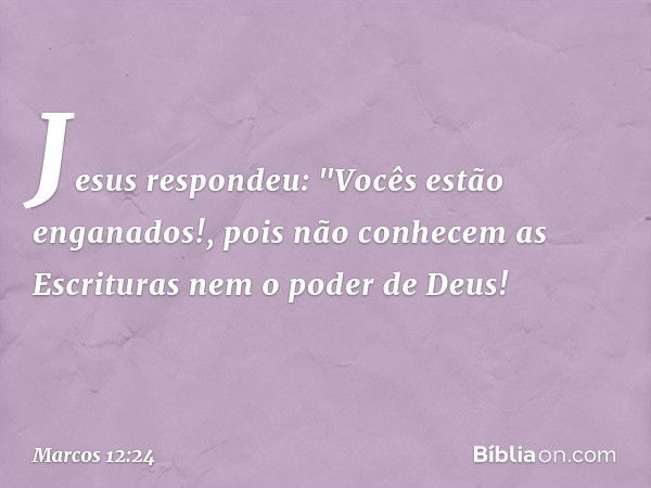 Jesus respondeu: "Vocês estão enganados!, pois não conhecem as Escrituras nem o poder de Deus! -- Marcos 12:24