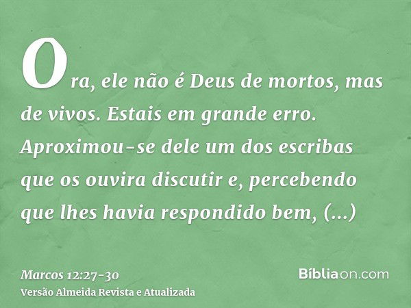 Ora, ele não é Deus de mortos, mas de vivos. Estais em grande erro.Aproximou-se dele um dos escribas que os ouvira discutir e, percebendo que lhes havia respond