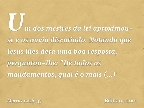 Um dos mestres da lei aproximou-se e os ouviu discutindo. Notando que Jesus lhes dera uma boa resposta, perguntou-lhe: "De todos os mandamentos, qual é o mais i