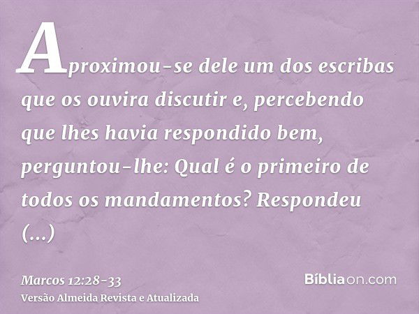 Aproximou-se dele um dos escribas que os ouvira discutir e, percebendo que lhes havia respondido bem, perguntou-lhe: Qual é o primeiro de todos os mandamentos?R