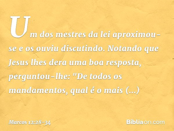 Um dos mestres da lei aproximou-se e os ouviu discutindo. Notando que Jesus lhes dera uma boa resposta, perguntou-lhe: "De todos os mandamentos, qual é o mais i