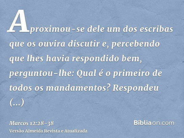 Aproximou-se dele um dos escribas que os ouvira discutir e, percebendo que lhes havia respondido bem, perguntou-lhe: Qual é o primeiro de todos os mandamentos?R