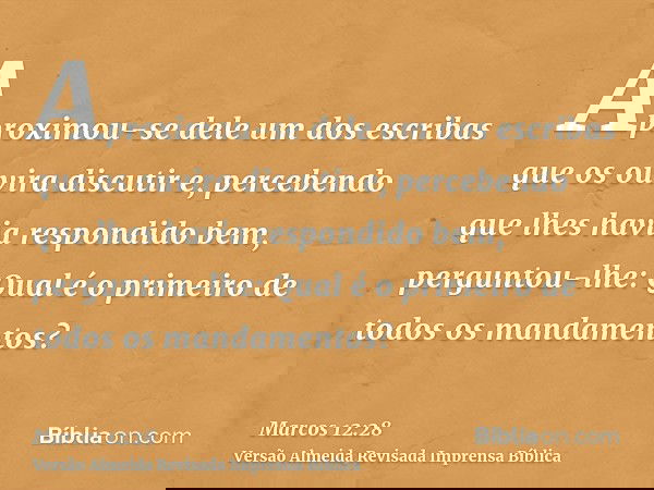 Aproximou-se dele um dos escribas que os ouvira discutir e, percebendo que lhes havia respondido bem, perguntou-lhe: Qual é o primeiro de todos os mandamentos?