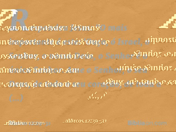 Respondeu Jesus: "O mais importante é este: 'Ouça, ó Israel, o Senhor, o nosso Deus, o Senhor é o único Senhor. Ame o Senhor, o seu Deus, de todo o seu coração,