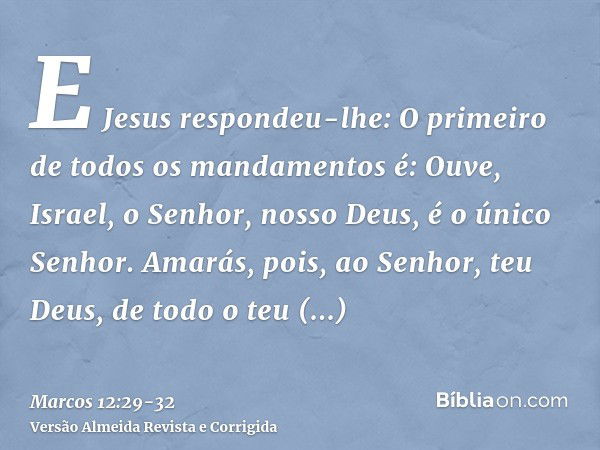 E Jesus respondeu-lhe: O primeiro de todos os mandamentos é: Ouve, Israel, o Senhor, nosso Deus, é o único Senhor.Amarás, pois, ao Senhor, teu Deus, de todo o t