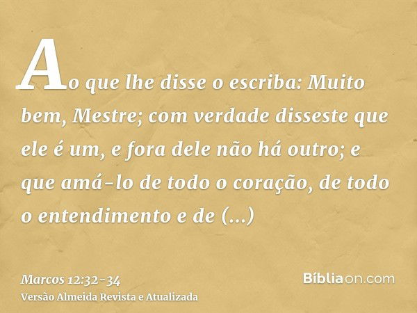 Ao que lhe disse o escriba: Muito bem, Mestre; com verdade disseste que ele é um, e fora dele não há outro;e que amá-lo de todo o coração, de todo o entendiment