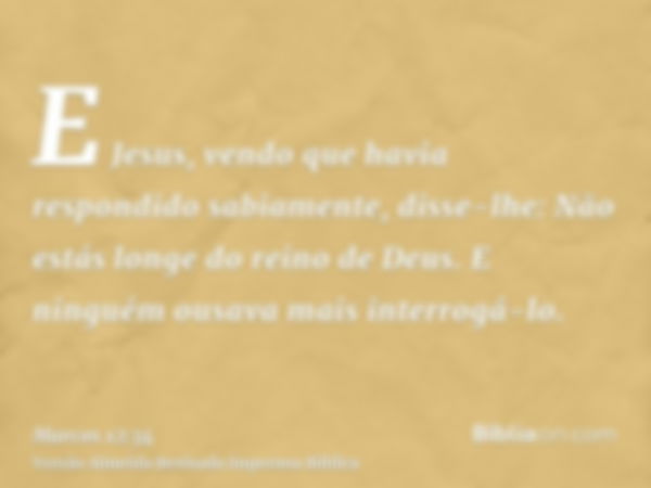 E Jesus, vendo que havia respondido sabiamente, disse-lhe: Não estás longe do reino de Deus. E ninguém ousava mais interrogá-lo.