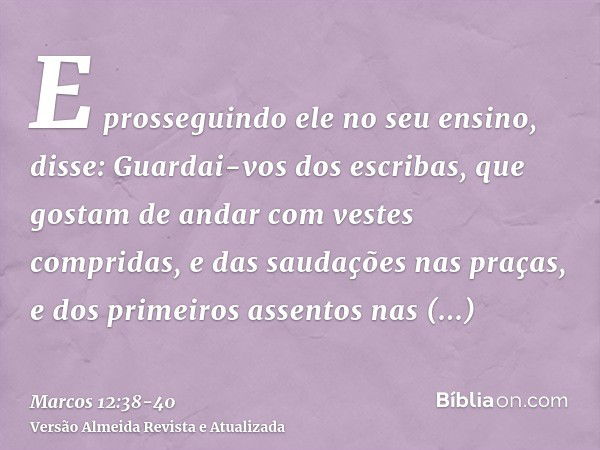 E prosseguindo ele no seu ensino, disse: Guardai-vos dos escribas, que gostam de andar com vestes compridas, e das saudações nas praças,e dos primeiros assentos