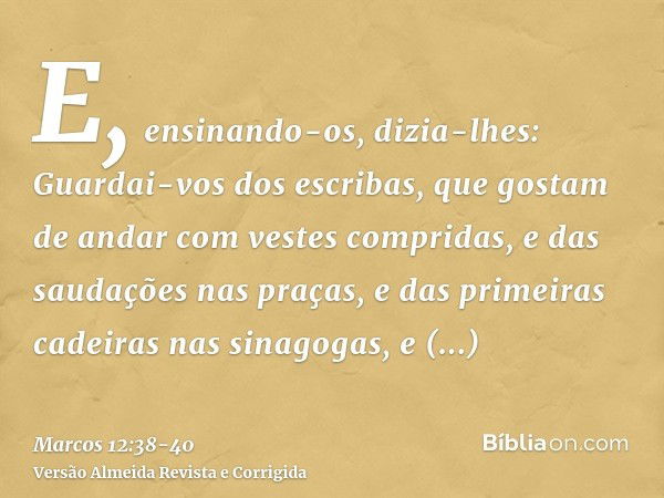 E, ensinando-os, dizia-lhes: Guardai-vos dos escribas, que gostam de andar com vestes compridas, e das saudações nas praças,e das primeiras cadeiras nas sinagog