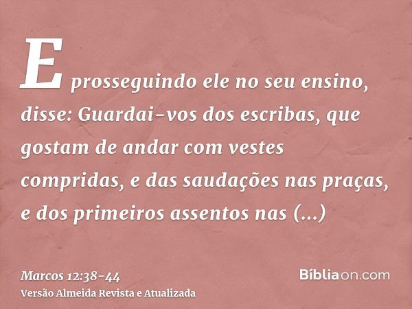 E prosseguindo ele no seu ensino, disse: Guardai-vos dos escribas, que gostam de andar com vestes compridas, e das saudações nas praças,e dos primeiros assentos