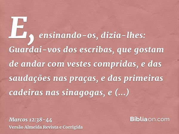 E, ensinando-os, dizia-lhes: Guardai-vos dos escribas, que gostam de andar com vestes compridas, e das saudações nas praças,e das primeiras cadeiras nas sinagog