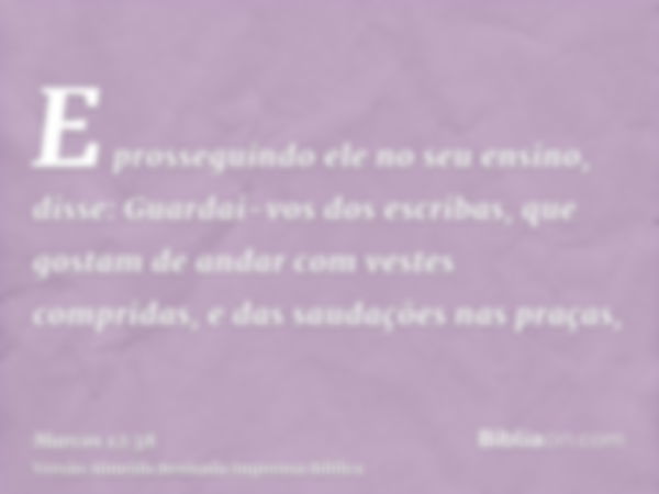 E prosseguindo ele no seu ensino, disse: Guardai-vos dos escribas, que gostam de andar com vestes compridas, e das saudações nas praças,