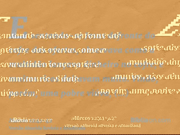E sentando-se Jesus defronte do cofre das ofertas, observava como a multidão lançava dinheiro no cofre; e muitos ricos deitavam muito.Vindo, porém, uma pobre vi
