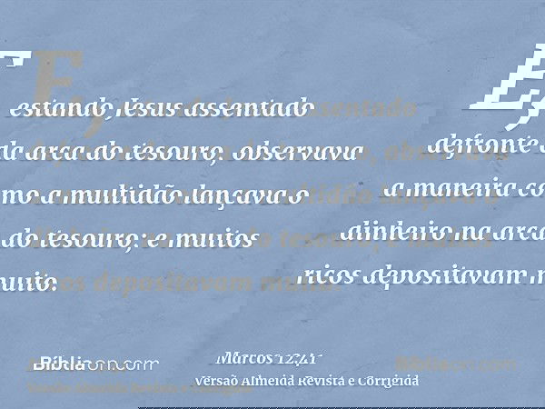 E, estando Jesus assentado defronte da arca do tesouro, observava a maneira como a multidão lançava o dinheiro na arca do tesouro; e muitos ricos depositavam mu