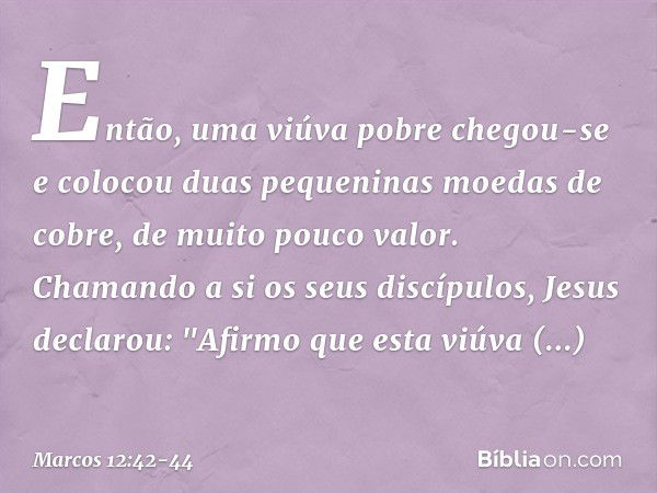 Então, uma viúva pobre chegou-se e colocou duas pequeninas moedas de cobre, de muito pouco valor. Chamando a si os seus discípulos, Jesus declarou: "Afirmo que 