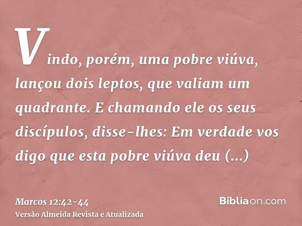 Vindo, porém, uma pobre viúva, lançou dois leptos, que valiam um quadrante.E chamando ele os seus discípulos, disse-lhes: Em verdade vos digo que esta pobre viú