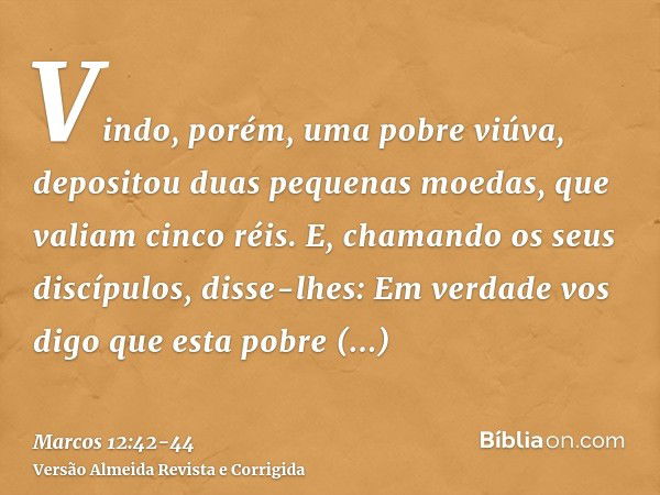 Vindo, porém, uma pobre viúva, depositou duas pequenas moedas, que valiam cinco réis.E, chamando os seus discípulos, disse-lhes: Em verdade vos digo que esta po