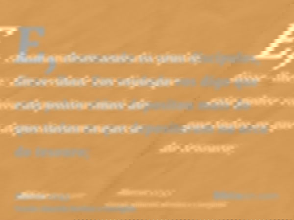 E, chamando os seus discípulos, disse-lhes: Em verdade vos digo que esta pobre viúva depositou mais do que todos os que depositaram na arca do tesouro;