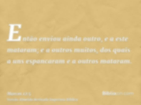 Então enviou ainda outro, e a este mataram; e a outros muitos, dos quais a uns espancaram e a outros mataram.