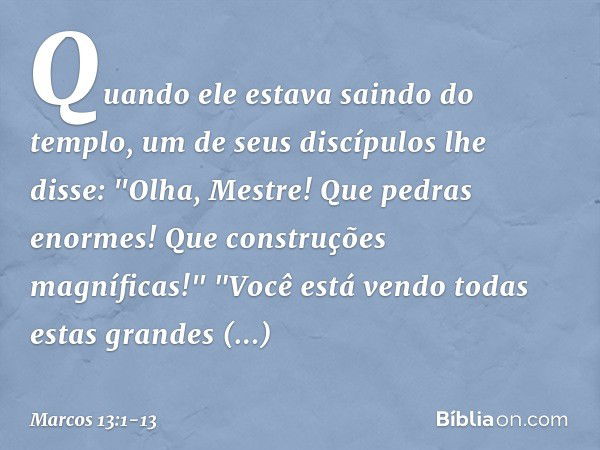 Quando ele estava saindo do templo, um de seus discípulos lhe disse: "Olha, Mestre! Que pedras enormes! Que construções magníficas!" "Você está vendo todas esta