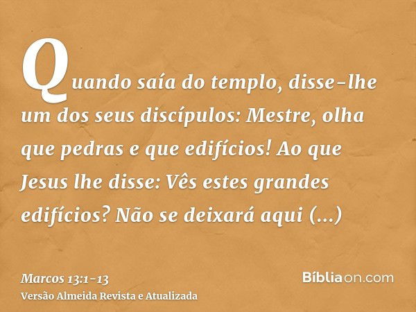 Quando saía do templo, disse-lhe um dos seus discípulos: Mestre, olha que pedras e que edifícios!Ao que Jesus lhe disse: Vês estes grandes edifícios? Não se dei