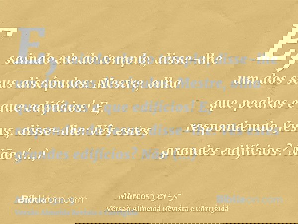 E, saindo ele do templo, disse-lhe um dos seus discípulos: Mestre, olha que pedras e que edifícios!E, respondendo Jesus, disse-lhe: Vês estes grandes edifícios?