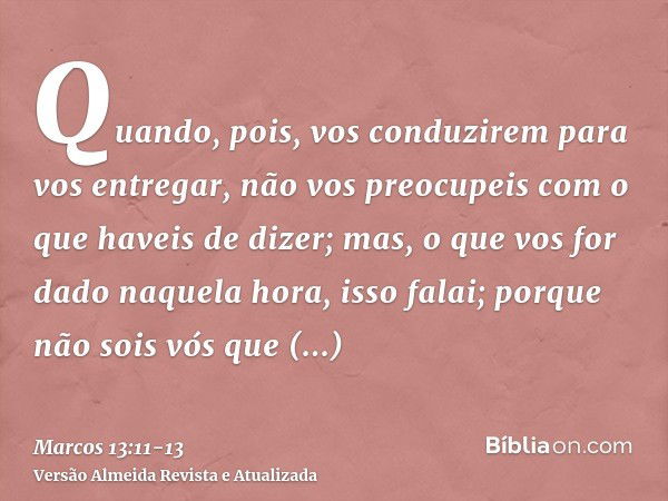 Quando, pois, vos conduzirem para vos entregar, não vos preocupeis com o que haveis de dizer; mas, o que vos for dado naquela hora, isso falai; porque não sois 