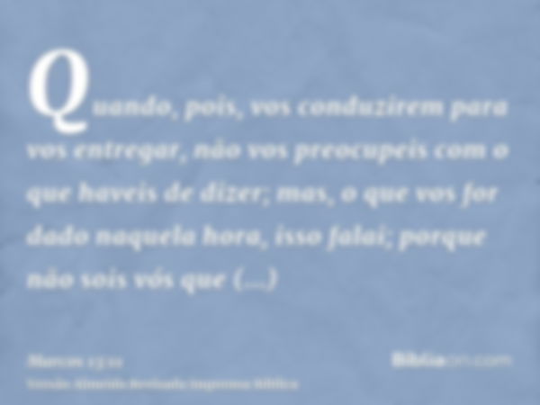 Quando, pois, vos conduzirem para vos entregar, não vos preocupeis com o que haveis de dizer; mas, o que vos for dado naquela hora, isso falai; porque não sois 