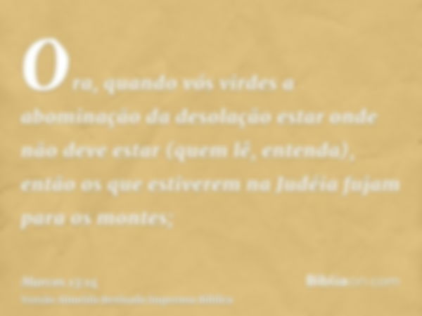 Ora, quando vós virdes a abominação da desolação estar onde não deve estar (quem lê, entenda), então os que estiverem na Judéia fujam para os montes;