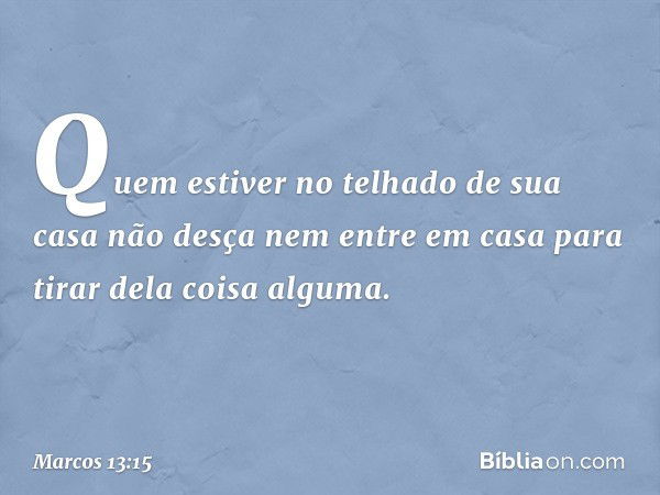 Quem estiver no telhado de sua casa não desça nem entre em casa para tirar dela coisa alguma. -- Marcos 13:15