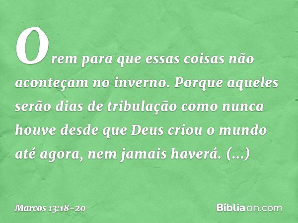 Orem para que essas coisas não aconteçam no inverno. Porque aqueles serão dias de tribulação como nunca houve desde que Deus criou o mundo até agora, nem jamais