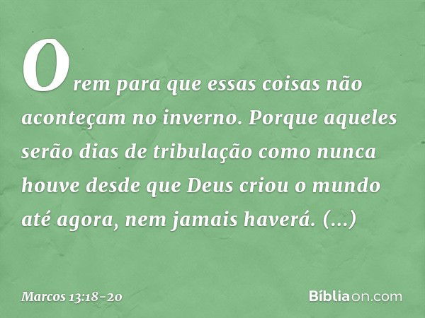 Orem para que essas coisas não aconteçam no inverno. Porque aqueles serão dias de tribulação como nunca houve desde que Deus criou o mundo até agora, nem jamais