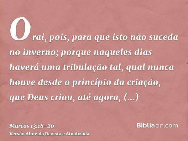 Orai, pois, para que isto não suceda no inverno;porque naqueles dias haverá uma tribulação tal, qual nunca houve desde o princípio da criação, que Deus criou, a