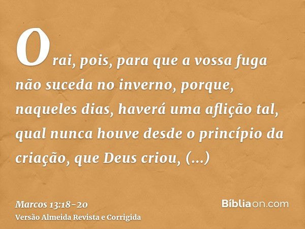 Orai, pois, para que a vossa fuga não suceda no inverno,porque, naqueles dias, haverá uma aflição tal, qual nunca houve desde o princípio da criação, que Deus c