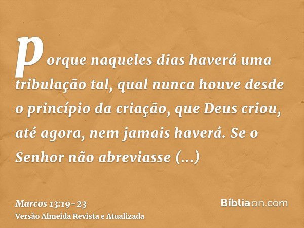 porque naqueles dias haverá uma tribulação tal, qual nunca houve desde o princípio da criação, que Deus criou, até agora, nem jamais haverá.Se o Senhor não abre