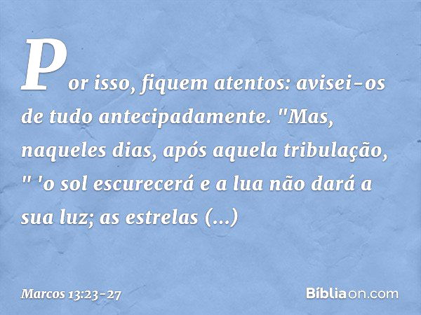 Por isso, fiquem atentos: avisei-os de tudo antecipadamente. "Mas, naqueles dias, após aquela tribulação,
" 'o sol escurecerá
e a lua não dará a sua luz; as est