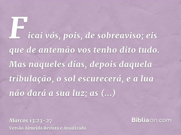 Ficai vós, pois, de sobreaviso; eis que de antemão vos tenho dito tudo.Mas naqueles dias, depois daquela tribulação, o sol escurecerá, e a lua não dará a sua lu