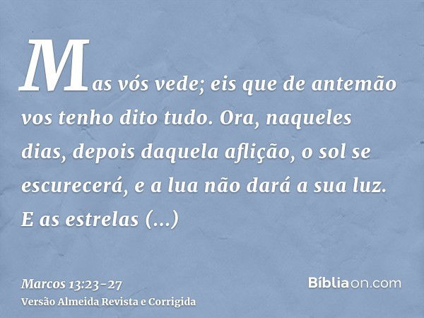 Mas vós vede; eis que de antemão vos tenho dito tudo.Ora, naqueles dias, depois daquela aflição, o sol se escurecerá, e a lua não dará a sua luz.E as estrelas c