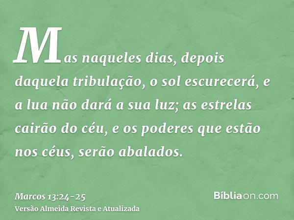 Mas naqueles dias, depois daquela tribulação, o sol escurecerá, e a lua não dará a sua luz;as estrelas cairão do céu, e os poderes que estão nos céus, serão aba