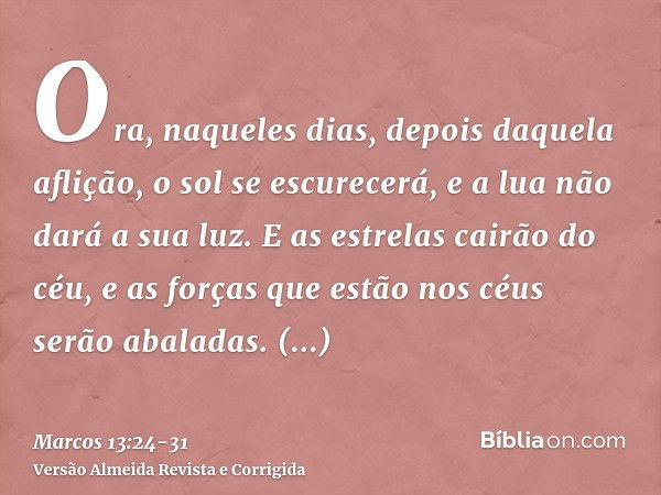 Ora, naqueles dias, depois daquela aflição, o sol se escurecerá, e a lua não dará a sua luz.E as estrelas cairão do céu, e as forças que estão nos céus serão ab