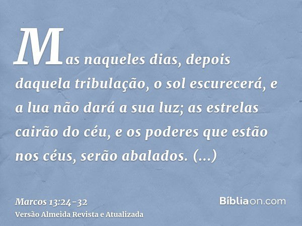 Mas naqueles dias, depois daquela tribulação, o sol escurecerá, e a lua não dará a sua luz;as estrelas cairão do céu, e os poderes que estão nos céus, serão aba