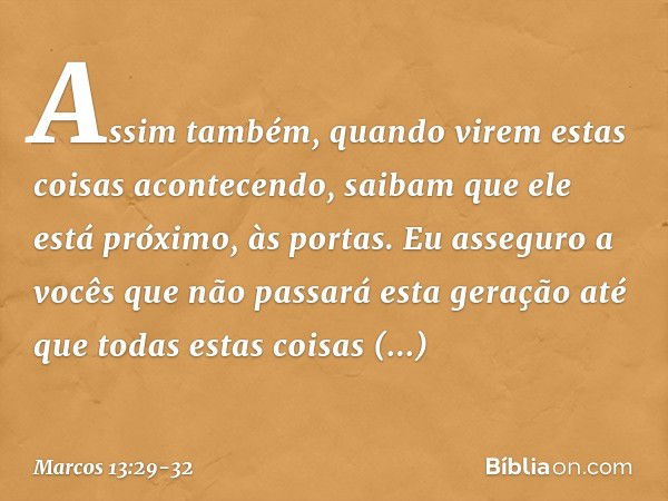 Assim também, quando virem estas coisas acontecendo, saibam que ele está próximo, às portas. Eu asseguro a vocês que não passará esta geração até que todas esta