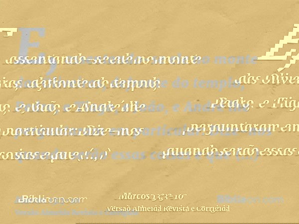 E, assentando-se ele no monte das Oliveiras, defronte do templo, Pedro, e Tiago, e João, e André lhe perguntaram em particular:Dize-nos quando serão essas coisa
