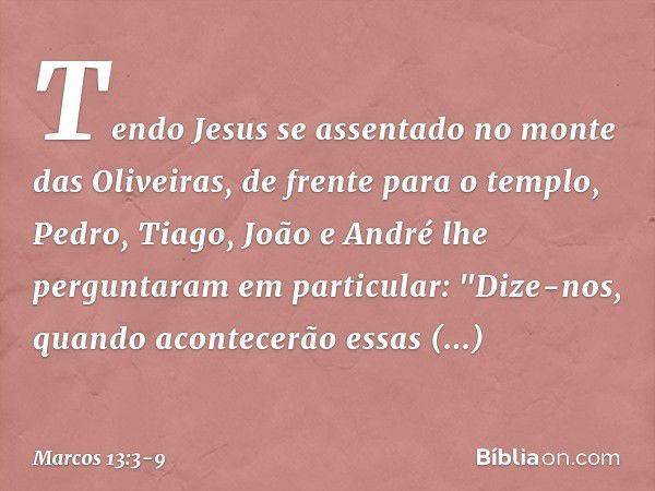 Tendo Jesus se assentado no monte das Oliveiras, de frente para o templo, Pedro, Tiago, João e André lhe perguntaram em particular: "Dize-nos, quando acontecerã