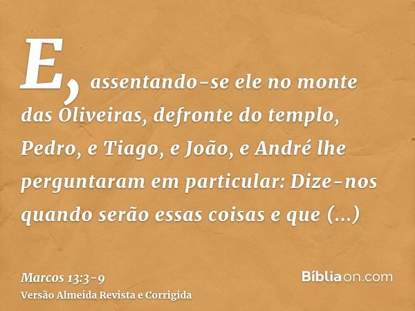 E, assentando-se ele no monte das Oliveiras, defronte do templo, Pedro, e Tiago, e João, e André lhe perguntaram em particular:Dize-nos quando serão essas coisa