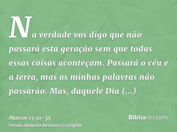 Na verdade vos digo que não passará esta geração sem que todas essas coisas aconteçam.Passará o céu e a terra, mas as minhas palavras não passarão.Mas, daquele 