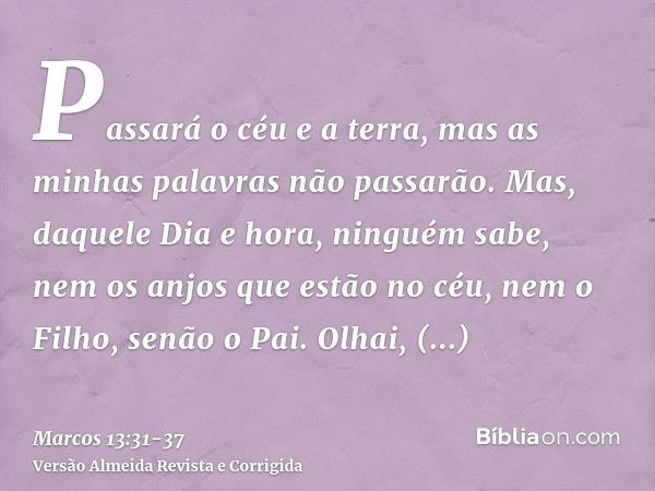 Passará o céu e a terra, mas as minhas palavras não passarão.Mas, daquele Dia e hora, ninguém sabe, nem os anjos que estão no céu, nem o Filho, senão o Pai.Olha