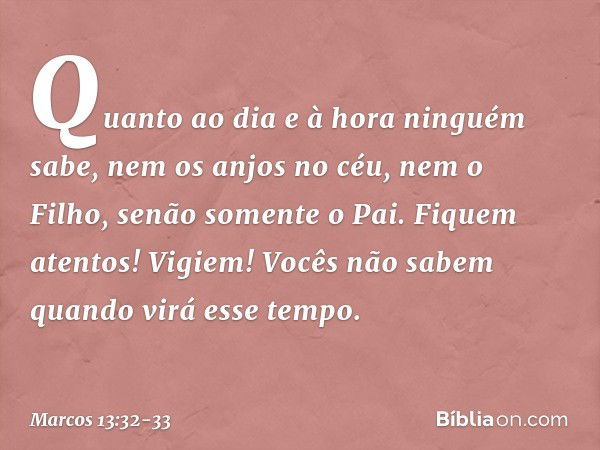 "Quanto ao dia e à hora ninguém sabe, nem os anjos no céu, nem o Filho, senão somente o Pai. Fiquem atentos! Vigiem! Vocês não sabem quando virá esse tempo. -- 