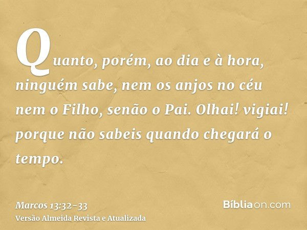 Quanto, porém, ao dia e à hora, ninguém sabe, nem os anjos no céu nem o Filho, senão o Pai.Olhai! vigiai! porque não sabeis quando chegará o tempo.